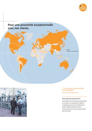Filiale
Agence commerciale
Pour une proximité exceptionnelle
avec nos clients.
“ ifm veut que le service client
soit exemplaire ”
Extrait de la philosophie ifm
Votre partenaire personnel ifm :
Vous désirez une consultation personnelle
et sur place, un interlocuteur fiable et
compétent qui soit à votre disposition ?
Environ 1060 conseillers technico-
commerciaux sont à votre service partout
dans le monde.
 