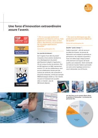 Une force d’innovation extraordinaire
assure l’avenir.
“ ifm ne veut pas seulement
satisfaire aux besoins connus, mais
également susciter, dans un but
précis, des besoins, en proposant
de nouvelles applications
possibles ”
Extrait de la philosophie ifm
Les marchés de demain :
Qu’il s’agisse d’une idée de produit
innovante, d’une solution standard ou
d’un développement de produit
spécifiquement adapté à l’application –
ifm est curieux et aime les solutions. Plus
de 450 ingénieurs en R&D, représentant
environ 12 % de nos collaborateurs, ainsi
qu'une collaboration étroite avec des
instituts de recherche, des universités et
de jeunes entreprises, comme par exemple
PMDTechnologies GmbH ou i-for-t GmbH,
trouvent et traduisent de nouvelles
idées. Le résultat : plus de
580 brevets déposés.
“ ifm veut se distinguer par des
produits et des services fiables et
de qualité ”
Extrait de la philosophie ifm
Qualité “ juste à temps ” :
Fiable et ponctuel – afin de raccourcir
les délais de livraison, les process de
fabrication sont analysés et optimisés en
permanence. Peu importe la quantité à
livrer et le délai exigé, chaque produit
d’ifm electronic est toujours de haute
qualité, sans compromis. Votre commande
est livrée de manière fiable et ponctuelle
via notre centre logistique central et, si
vous le demandez, sous 24 heures.
Un clair focus sur le contact direct client,
la qualité et l’innovation : la structure du
personnel ifm.
Service
9 %
Distribution
29 %
Production
35 %
Recherche et
développement
12 %
Administration
15 %
 