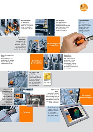 Technologie de
connexion
Reconnais-
sance d’objets
Réaction rapide :
les détecteurs
annulaires détectent
même les plus petites
pièces métalliques
pendant leur chute.*
Sûr et certain :
des détecteurs de
sécurité ifm ne
nécessitent pas de cible
spécifiquement codée.
Ils correspondent à
SIL 2 / 3 et PL d / e.
Tout simplement
à la main :
le montage s’effec-
tue sans outils. Une
butée mécanique
protège le joint
torique contre un
serrage excessif.
Détection de position
sûre :
fiable même en cas
de vitesses de passage
hautes et longueurs
de passage courtes.
Raccordement
polyvalent :
connecteurs M12
ou M8 ecolink –
résistants aux chocs
et aux vibrations,
étanchéité jusqu’à
IP 67, IP 68 et IP 69K.
Détecteurs
pour vannes
Surveillance
intelligente :
kits complets pour
actionneurs 1/4 de
tour et vannes à
mouvement linéaire
avec adaptateurs et
actionneurs simplifiant
le montage.
Sans contact avec
les fluides :
détection optique du
niveau via la mesure
du temps de vol de
la lumière : idéale
pour les matières en
vrac et les liquides
non transparents.
Indépendants de
l’orientation et de
la position :
détecteurs de
vision 2D efector
dualis autonomes
pour la détection
et l’évaluation
d’objets en
lumière incidente.
3D d’un coup
d’œil :
détection tridimen-
sionnelle de scènes et
d’objets. Détecteur de
vision 3D efector
pmd3d dans un boîtier
adapté aux environne-
ments industriels.
Codeurs
Garder le contrôle :
réglage et surveil-
lance des capteurs
de vision dans
l’application avec
le PC écran tactile.
 