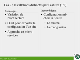 RMLL 2017 – 6 Juillet 2017
Cas 2 : Installations distinctes par Features (1/2)
● Variation de
l'architecture
● Outil pour exporter la
configuration d'un site
● Approche en micro-
services
● Configuration mi-
chemin : entre
– Le contenu
– La configuration
Avantages Inconvénients
 