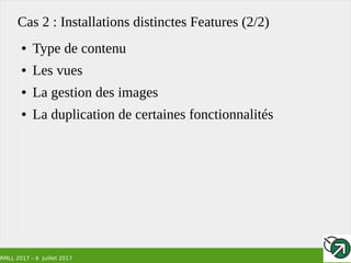 RMLL 2017 – 6 Juillet 2017
Cas 2 : Installations distinctes Features (2/2)
● Type de contenu
● Les vues
● La gestion des images
● La duplication de certaines fonctionnalités
 