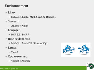 RMLL 2017 – 6 Juillet 2017
Environnement
● Linux
– Debian, Ubuntu, Mint, CentOS, Redhat...
● Serveur :
– Apache / Nginx
● Langage :
– PHP 5.6 / PHP 7
● Base de données :
– MySQL / MariaDB / PostgreSQL
● Drupal
– 7 ou 8
● Cache externe :
– Varnish / Akamaï
 