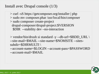 RMLL 2017 – 6 Juillet 2017
Install avec Drupal console (1/3)
> curl -sS https://getcomposer.org/installer | php
> sudo mv composer.phar /usr/local/bin/composer
> sudo composer create-project
drupal-composer/drupal-project:$VERSION
$DIR --stability dev –no-interaction
> vendor/bin/drush si standard -y --db-url=$BDD_URL 
--site-mail=$MAIL --site-name=$NOMSITE --sites-
subdir=$DIRMULTI 
--account-name=$LOGIN --account-pass=$PASSWORD
--account-mail=$MAIL
 