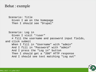 RMLL 2017 – 6 Juillet 2017
Behat : exemple
Scenario: Title
Given I am on the homepage
Then I should see "Drupal"
Scenario: Log in
Given I visit "/user"
# fill the username and password input fields,
and click submit
When I fill in "Username" with "admin"
And I fill in "Password" with "admin"
And I press the "Log in" button
Then I should get a "200" HTTP response
And I should see text matching "Log out"
 