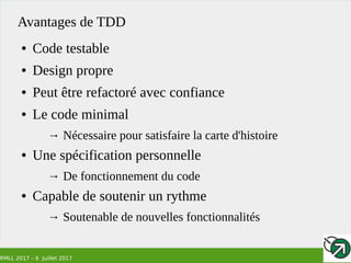 RMLL 2017 – 6 Juillet 2017
Avantages de TDD
● Code testable
● Design propre
● Peut être refactoré avec confiance
● Le code minimal
→ Nécessaire pour satisfaire la carte d'histoire
● Une spécification personnelle
→ De fonctionnement du code
● Capable de soutenir un rythme
→ Soutenable de nouvelles fonctionnalités
 