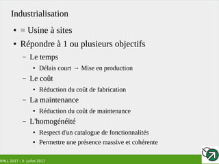 RMLL 2017 – 6 Juillet 2017
Industrialisation
● = Usine à sites
● Répondre à 1 ou plusieurs objectifs
– Le temps
● Délais court → Mise en production
– Le coût
● Réduction du coût de fabrication
– La maintenance
● Réduction du coût de maintenance
– L'homogénéité
● Respect d'un catalogue de fonctionnalités
● Permettre une présence massive et cohérente
 