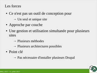 RMLL 2017 – 6 Juillet 2017
Les forces
● Ce n'est pas un outil de conception pour
→ Un seul et unique site
● Approche par couche
● Une gestion et utilisation simultanée pour plusieurs
sites
→ Plusieurs méthodes
→ Plusieurs architectures possibles
● Point clé
→ Pas nécessaire d'installer plusieurs Drupal
 