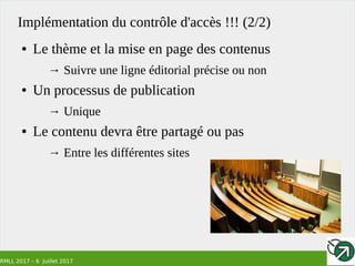 RMLL 2017 – 6 Juillet 2017
Implémentation du contrôle d'accès !!! (2/2)
● Le thème et la mise en page des contenus
→ Suivre une ligne éditorial précise ou non
● Un processus de publication
→ Unique
● Le contenu devra être partagé ou pas
→ Entre les différentes sites
 