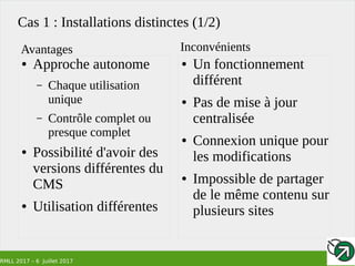 RMLL 2017 – 6 Juillet 2017
Cas 1 : Installations distinctes (1/2)
● Approche autonome
– Chaque utilisation
unique
– Contrôle complet ou
presque complet
● Possibilité d'avoir des
versions différentes du
CMS
● Utilisation différentes
● Un fonctionnement
différent
● Pas de mise à jour
centralisée
● Connexion unique pour
les modifications
● Impossible de partager
de le même contenu sur
plusieurs sites
Avantages Inconvénients
 