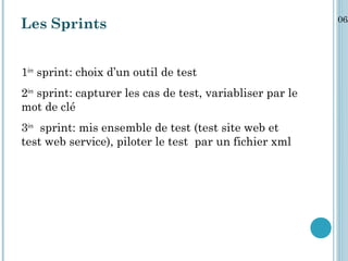06/
Les Sprints


1ère sprint: choix d’un outil de test
2ère sprint: capturer les cas de test, variabliser par le
mot de clé
3ère sprint: mis ensemble de test (test site web et
test web service), piloter le test par un fichier xml
 