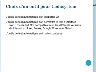 06/
Choix d’un outil pour Codasystem

L’outils de test automatique doit supporter C#
L’outils de test automatique doit permettre le test d’interface
   web. L’outils doit être compatible avec les différents versions
   de Internet explorer, firefox, Google Chrome et Safari.
L’outils de test automatique soit moins couteuse.
 