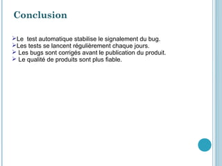 Conclusion

Le test automatique stabilise le signalement du bug.
Les tests se lancent régulièrement chaque jours.
 Les bugs sont corrigés avant le publication du produit.
 Le qualité de produits sont plus fiable.
 