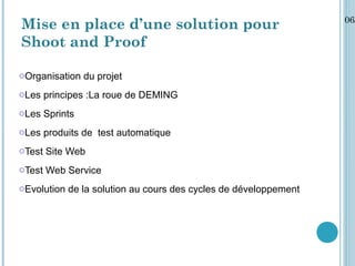 06/
Mise en place d’une solution pour
Shoot and Proof

oOrganisation du projet
oLes principes :La roue de DEMING
oLes Sprints
oLes produits de test automatique
oTest Site Web
oTest Web Service
oEvolution de la solution au cours des cycles de développement
 
