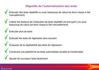@crochefolle
Objectifs de l’automatisation des tests
• Exécuter des tests répétitifs ou avec beaucoup de calcul (et donc risqué si fait
manuellement)
• Libérer les testeurs de l’exécution de tests répétitifs (et ennuyant ) ou avec
beaucoup de calcul (et donc risqué si fait manuellement)
• Exécuter plus de tests
• Exécuter les tests de régression plus souvent
• S’assurer de la répétabilité des tests de régression
• Construire une plateforme de tests automatisés durable et maintenable
• Ajouter de nouveaux tests facilement
 
