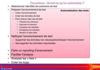 @crochefolle
Couverture : Qu’est-ce qu’on automatise ?
Automatisation des tests
• Sélectionner /identifier les scénarios de test
• Préparer l’environnement de test
– Créer l’environnement
– Créer les données de test
– Pour chacun des cas de test
• Préparer les prérequis
• Exécuter le scénario
• Comparer les résultats
• Enregistrer les résultats
• Revenir à l’état initial
• Nettoyer l’environnement de test
– Supprimer les données non nécessaires/rebaser l’environnement
– Sauvegarder les données importantes
• Faire un reporting d’avancement
• Faciliter l’analyse
• Analyser les « fails »
• Créer les bugs
 