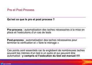 @crochefolle
Pre et Post Process
Qu’est ce que le pre et post process ?
Pre-process : automatisation des taches nécessaires à la mise en
place et l’exécutions d’un cas de tests
Post-process : automatisation des taches nécessaires pour
terminer la vérification et « faire le ménage »
Ces points sont essentiels car ils englobent de nombreuses taches
souvent les mêmes d’un test à un autre et qui peuvent être
automatisé : y compris si l’exécution du test est manuel !!!!
 