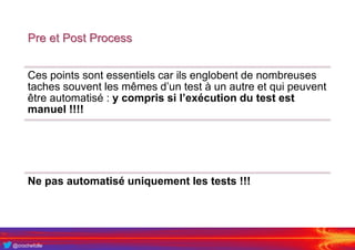 @crochefolle
Pre et Post Process
Ces points sont essentiels car ils englobent de nombreuses
taches souvent les mêmes d’un test à un autre et qui peuvent
être automatisé : y compris si l’exécution du test est
manuel !!!!
Ne pas automatisé uniquement les tests !!!
 