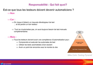 @crochefolle
Responsabilité : Qui fait quoi?
Est-ce que tous les testeurs doivent devenir automaticiens ?
 Non
 Car :
 On risque d’obtenir un mauvais développeur de test
... et de perdre un bon testeur
 Tout ne s’automatise pas, on aura toujours besoin de test manuels
complémentaires
 Mais :
 Tous les testeurs doivent avoir une compétence d’automatisation pour :
 Comprendre et exécuter les automates de test
 Utiliser les tests automatisés à bon escient
 Avoir un point de rencontre avec le monde du dev
Mike Cohn Testing Pyramid
 