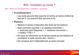 @crochefolle
ROI : Combien ça coute ?
• Investissement :
– Les coûts peuvent être exprimé en terme en terme d’effort de
test (en h, qui peuvent être converti en €)
• Retours :
– Réduire le temps d’exécution des tests par les testeurs
– Mais comment exprimer « la rapidité d’exécution »,
« exécution plus fréquente », « meilleure couverture »,
« meilleur TTM » ?
On peut se concentrer sur le temps passé par les testeurs et
considérer le reste comme des « bonus »
On compare donc habituellement au tests manuels
ROI : Retour sur investissement = (bénéfice – cout)/cout
 