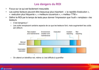 @crochefolle
Les dangers du ROI
• Focus sur ce qui est facilement mesurable
• Les autres facteurs peuvent être beaucoup plus important : « la rapidité d’exécution »,
« exécution plus fréquente », « meilleure couverture », « meilleur TTM »
• Définir le ROI par le temps de tests peux donner l’impression que l’outil « remplace » les
testeurs
– C’est dangereux !
– Les outils remplacent certains aspects de ce que les testeurs font, mais augmentent les coûts
par ailleurs
– On attend un bénéfice net, même si c’est difficile à quantifier
 