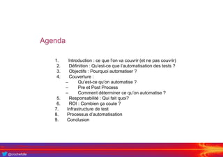 @crochefolle
Agenda
1. Introduction : ce que l’on va couvrir (et ne pas couvrir)
2. Définition : Qu’est-ce que l’automatisation des tests ?
3. Objectifs : Pourquoi automatiser ?
4. Couverture :
– Qu’est-ce qu’on automatise ?
– Pre et Post Process
– Comment déterminer ce qu’on automatise ?
5. Responsabilité : Qui fait quoi?
6. ROI : Combien ça coute ?
7. Infrastructure de test
8. Processus d’automatisation
9. Conclusion
 