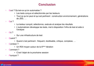 @crochefolle
Conclusion
• Quoi ? Qu’est-ce qu’on automatise ?
• Les tests conçus et sélectionnés par les testeurs
• Tout ce qu’on peut et qui est pertinent : construction environnement, générations
de JDD, …
• Qui ?
• Le testeur conçoit, sélectionne, exécute et analyse les résultats
• L’automaticien développe les tests, met à disposition l’infra de test et aide à
l’analyse
• Où ?
• Sur une infrastructure de test
• Quand ?
• Quand c’est pertinent : fréquent, réutilisable, critique, complexe, …
• Combien ?
• Un ROI moyen autour de la 6ième itération
• Comment ?
• C’est l’objet de la prochaine session
• Pourquoi ?
 