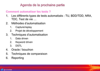 @crochefolle
Agenda de la prochaine partie
Comment automatiser les tests ?
1. Les différents types de tests automatisés : TU, BDD/TDD, NRA,
TDC, Test de vie …
2. Méthodes d’automatisation
1. Capture/replay
2. Projet de développement
3. Techniques d’automatisation
1. Data driven
2. Keyword driven
3. DSTL
4. Oracle / bouchon
5. Techniques de comparaison
6. Reporting
 