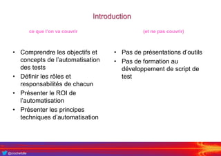 @crochefolle
Introduction
• Comprendre les objectifs et
concepts de l’automatisation
des tests
• Définir les rôles et
responsabilités de chacun
• Présenter le ROI de
l’automatisation
• Présenter les principes
techniques d’automatisation
• Pas de présentations d’outils
• Pas de formation au
développement de script de
test
ce que l’on va couvrir (et ne pas couvrir)
 