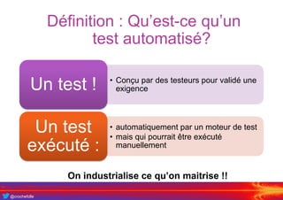 @crochefolle
Définition : Qu’est-ce qu’un
test automatisé?
• Conçu par des testeurs pour validé une
exigenceUn test !
• automatiquement par un moteur de test
• mais qui pourrait être exécuté
manuellement
Un test
exécuté :
On industrialise ce qu’on maitrise !!
 