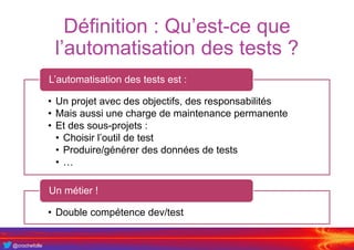 @crochefolle
Définition : Qu’est-ce que
l’automatisation des tests ?
• Un projet avec des objectifs, des responsabilités
• Mais aussi une charge de maintenance permanente
• Et des sous-projets :
• Choisir l’outil de test
• Produire/générer des données de tests
• …
L’automatisation des tests est :
• Double compétence dev/test
Un métier !
 