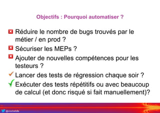 @crochefolle
Objectifs : Pourquoi automatiser ?
• Réduire le nombre de bugs trouvés par le
métier / en prod ?
• Sécuriser les MEPs ?
• Ajouter de nouvelles compétences pour les
testeurs ?
• Lancer des tests de régression chaque soir ?
• Exécuter des tests répétitifs ou avec beaucoup
de calcul (et donc risqué si fait manuellement)?
 