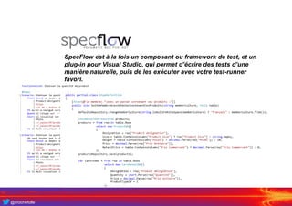 @crochefolle
SpecFlow est à la fois un composant ou framework de test, et un
plug-in pour Visual Studio, qui permet d’écrire des tests d’une
manière naturelle, puis de les exécuter avec votre test-runner
favori.
 