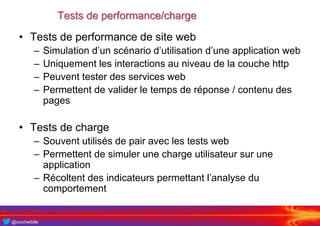 @crochefolle
Tests de performance/charge
• Tests de performance de site web
– Simulation d’un scénario d’utilisation d’une application web
– Uniquement les interactions au niveau de la couche http
– Peuvent tester des services web
– Permettent de valider le temps de réponse / contenu des
pages
• Tests de charge
– Souvent utilisés de pair avec les tests web
– Permettent de simuler une charge utilisateur sur une
application
– Récoltent des indicateurs permettant l’analyse du
comportement
 