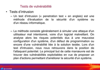 @crochefolle
Tests de vulnérabilité
• Tests d’intrusion
– Un test d'intrusion (« penetration test » en anglais) est une
méthode d'évaluation de la sécurité d'un système ou
d'un réseau informatique.
– La méthode consiste généralement à simuler une attaque d'un
utilisateur mal intentionné, voire d'un logiciel malveillant. On
analyse alors les risques potentiels dus à une mauvaise
configuration d'un système, d'un défaut de programmation ou
encore d'une vulnérabilité liée à la solution testée. Lors d'un
test d'intrusion, nous nous retrouvons dans la position de
l'attaquant potentiel. Le principal but de cette manœuvre est de
trouver des vulnérabilités exploitables en vue de proposer un
plan d'actions permettant d'améliorer la sécurité d'un système.
 