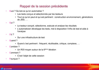 @crochefolle
Rappel de la session précédente
• Quoi ? Qu’est-ce qu’on automatise ?
• Les tests conçus et sélectionnés par les testeurs
• Tout ce qu’on peut et qui est pertinent : construction environnement, générations
de JDD, …
• Qui ?
• Le testeur conçoit, sélectionne, exécute et analyse les résultats
• L’automaticien développe les tests, met à disposition l’infra de test et aide à
l’analyse
• Où ?
• Sur une infrastructure de test
• Quand ?
• Quand c’est pertinent : fréquent, réutilisable, critique, complexe, …
• Combien ?
• Un ROI moyen autour de la 6ième itération
• Comment ?
• C’est l’objet de cette session
• Pourquoi ?
 