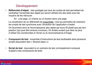 @crochefolle
Développement
• Référentiel d’objets : liste partagés par tous les scripts de test permettant de
centraliser l’ensemble des objets qui seront utilisés lors des tests avec les
moyens de les retrouver .
Ex : une page, un champ ou un bouton dans une page
La constitution de ce référentiel est essentielle, c’est qui permettra de maintenir
les scripts de test synchrone avec l’évolution de l’application à tester.
On favorisera donc la reconnaissance des objets par leurs ID plutôt que par leur
position (qui peut être amené à évoluer). On évitera autant que faire ce peut
d’utiliser les coordonnées à l’écran ou la reconnaissance d’image.
• Composant de test : ensemble d’instructions de test réutilisable dans plusieurs
scripts (équivalent des « Shared steps »)
• Script de test : équivalent à un scénario de test, principalement composé
d’appel à des composants de tests
22
 