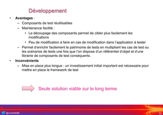 @crochefolle
Développement
• Avantages :
– Composants de test réutilisables
– Maintenance facilité :
• Le découpage des composants permet de cibler plus facilement les
modifications
• Peu de modification à faire en cas de modification dans l’application à tester
– Permet d’enrichir facilement le patrimoine de tests en multipliant les cas de test ou
les scénarios de tests une fois que l’on dispose d’un référentiel d’objet et d’une
librairie de composants de test conséquents.
• Inconvénients
– Mise en place plus longue : un investissement initial important est nécessaire pour
mettre en place le framework de test
23
Seule solution viable sur le long terme
 