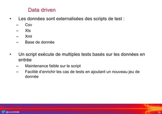 @crochefolle
Data driven
• Les données sont externalisées des scripts de test :
– Csv
– Xls
– Xml
– Base de donnée
• Un script exécute de multiples tests basés sur les données en
entrée
– Maintenance faible sur le script
– Facilité d’enrichir les cas de tests en ajoutant un nouveau jeu de
donnée
25
 