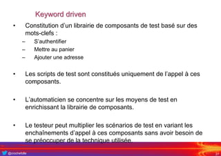 @crochefolle
Keyword driven
• Constitution d’un librairie de composants de test basé sur des
mots-clefs :
– S’authentifier
– Mettre au panier
– Ajouter une adresse
• Les scripts de test sont constitués uniquement de l’appel à ces
composants.
• L’automaticien se concentre sur les moyens de test en
enrichissant la librairie de composants.
• Le testeur peut multiplier les scénarios de test en variant les
enchaînements d’appel à ces composants sans avoir besoin de
se préoccuper de la technique utilisée.
27
 