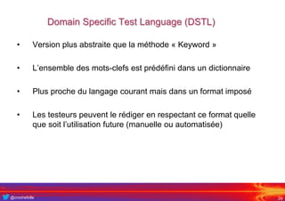 @crochefolle
Domain Specific Test Language (DSTL)
• Version plus abstraite que la méthode « Keyword »
• L’ensemble des mots-clefs est prédéfini dans un dictionnaire
• Plus proche du langage courant mais dans un format imposé
• Les testeurs peuvent le rédiger en respectant ce format quelle
que soit l’utilisation future (manuelle ou automatisée)
29
 