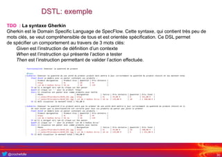 @crochefolle
DSTL: exemple
30
TDD : La syntaxe Gherkin
Gherkin est le Domain Specific Language de SpecFlow. Cette syntaxe, qui contient très peu de
mots clés, se veut compréhensible de tous et est orientée spécification. Ce DSL permet
de spécifier un comportement au travers de 3 mots clés:
Given est l’instruction de définition d’un contexte
When est l’instruction qui présente l’action a tester
Then est l’instruction permettant de valider l’action effectuée.
 