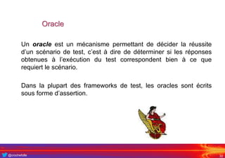 @crochefolle
Oracle
Un oracle est un mécanisme permettant de décider la réussite
d’un scénario de test, c’est à dire de déterminer si les réponses
obtenues à l’exécution du test correspondent bien à ce que
requiert le scénario.
Dans la plupart des frameworks de test, les oracles sont écrits
sous forme d’assertion.
32
 