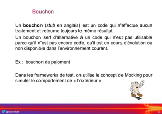 @crochefolle
Bouchon
Un bouchon (stub en anglais) est un code qui n'effectue aucun
traitement et retourne toujours le même résultat.
Un bouchon sert d'alternative à un code qui n'est pas utilisable
parce qu'il n'est pas encore codé, qu'il est en cours d'évolution ou
non disponible dans l’environnement courant.
Ex : bouchon de paiement
Dans les frameworks de test, on utilise le concept de Mocking pour
simuler le comportement de « l’extérieur »
35
 