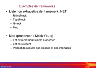 @crochefolle
Exemples de frameworks
• Liste non exhaustive de framework .NET
– RhinoMock
– TypeMock
– Nmock
– Moq
• Moq (prononcer « Mock You »)
– Est extrêmement simple à aborder
– Est plus récent
– Permet de simuler des classes et des interfaces
 