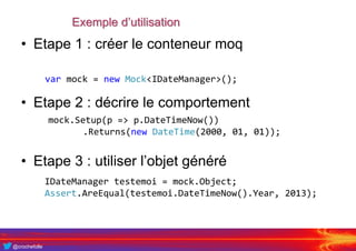 @crochefolle
Exemple d’utilisation
• Etape 1 : créer le conteneur moq
• Etape 2 : décrire le comportement
• Etape 3 : utiliser l’objet généré
var mock = new Mock<IDateManager>();
mock.Setup(p => p.DateTimeNow())
.Returns(new DateTime(2000, 01, 01));
IDateManager testemoi = mock.Object;
Assert.AreEqual(testemoi.DateTimeNow().Year, 2013);
 