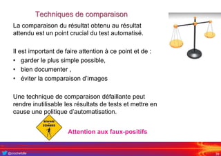 @crochefolle
Techniques de comparaison
39
La comparaison du résultat obtenu au résultat
attendu est un point crucial du test automatisé.
Il est important de faire attention à ce point et de :
• garder le plus simple possible,
• bien documenter ,
• éviter la comparaison d’images
Une technique de comparaison défaillante peut
rendre inutilisable les résultats de tests et mettre en
cause une politique d’automatisation.
Attention aux faux-positifs
 