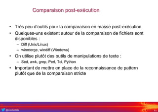 @crochefolle
Comparaison post-exécution
41
• Très peu d’outils pour la comparaison en masse post-exécution.
• Quelques-uns existent autour de la comparaison de fichiers sont
disponibles :
– Diff (Unix/Linux)
– winmerge, windiff (Windows)
• On utilise plutôt des outils de manipulations de texte :
– Sed, awk, grep, Perl, Tcl, Python
• Important de mettre en place de la reconnaissance de pattern
plutôt que de la comparaison stricte
 