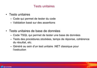 @crochefolle
Tests unitaires
• Tests unitaires
– Code qui permet de tester du code
– Validation basé sur des assertions
• Tests unitaires de base de données
– Code TSQL qui permet de tester une base de données
– Tests des procédures stockées, temps de réponse, cohérence
du résultat, etc.
– Généré au sein d’un test unitaire .NET classique pour
l’exécution
 