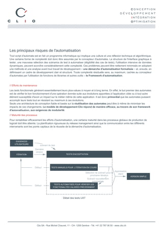 Les principaux risques de l'automatisation
Tout script d'automate est en fait un programme informatique qui implique une culture et une réflexion technique et algorithmique.
Une certaine forme de complexité doit donc être assumée par le concepteur d'automates. La structure de l'interface graphique à
tester, une mauvaise sélection des scénarios de test à automatiser (éligibilité des cas de tests), l'utilisation intensive de données
dynamiques, peuvent accroître considérablement cette complexité. Ces problèmes peuvent être nettement minimisés en adoptant
une méthode et une analyse avant tout travail de développement – une démarche d'automatisation formalisée – et, ensuite, en
définissant un cadre de développement clair et structuré. Toute complexité résiduelle sera, au maximum, cachée au concepteur
d'automates par l'utilisation de fonctions de librairies et autres outils – le Framework d'automatisation.



// Efforts de maintenance

Les tests fonctionnels génèrent essentiellement leurs plus-values à moyen et à long terme. En effet, le but premier des automates
est de vérifier le bon fonctionnement d'une opération donnée suite aux évolutions apportées à l'application cible ou à tout autre
élément susceptible d'avoir un impact sur le métier même de cette application. Il est donc primordial que les automates puissent
accomplir leurs tests tout en résistant au maximum à ces évolutions.
Seule une architecture de conception fiable et basée sur la réutilisation des automates peut être à même de minimiser les
impacts de ces changements. Le modèle de développement Clio répond de manière efficace, au travers de son framework
     ARCHITECTURAL
d'automatisation, aux exigences de modularité.
         SPIKE
// Maturité des processus

Pour rentabiliser efficacement les efforts d'automatisation, une certaine maturité dans les processus globaux de production de
logiciel doit être atteinte. La planification rigoureuse du release management ainsi que la communication entre les différents
intervenants sont les points capitaux de la réussite de la démarche d'automatisation.




     EXIGENCES
    UTILISATEURS
                            scénarii de test
                       Dernière
                       version
      ITÉRATION                                      TESTS D'ACCEPTATION




                       Défaut          TESTS MANUELS POUR L'ITÉRATION EN COURS
                                                                                                        Approbation
                                                                        Sélection de scénarii pour la
                                                                                                           client
                                                                            prochaine itération                       VERSION SIMPLE
                                                                          Scénarii nouvellement
                                                                              automatisés
                                          TESTS AUTOMATISÉS POUR VÉRIFIER LES
                       Défaut
                                         FONCTIONALITÉS VALIDÉES PRÉCÉDEMENT




                                                  Détail des tests UAT




                         Clio SA - Rue Michel Chauvet, 11 - CH- 1208 Genève - Tél. +41 22 787 06 50 - www.clio.ch
 