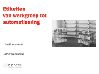 Etiketten
van werkgroep tot
automatisering
Bibnet projectrevue
Lisbeth Vandoorne
 